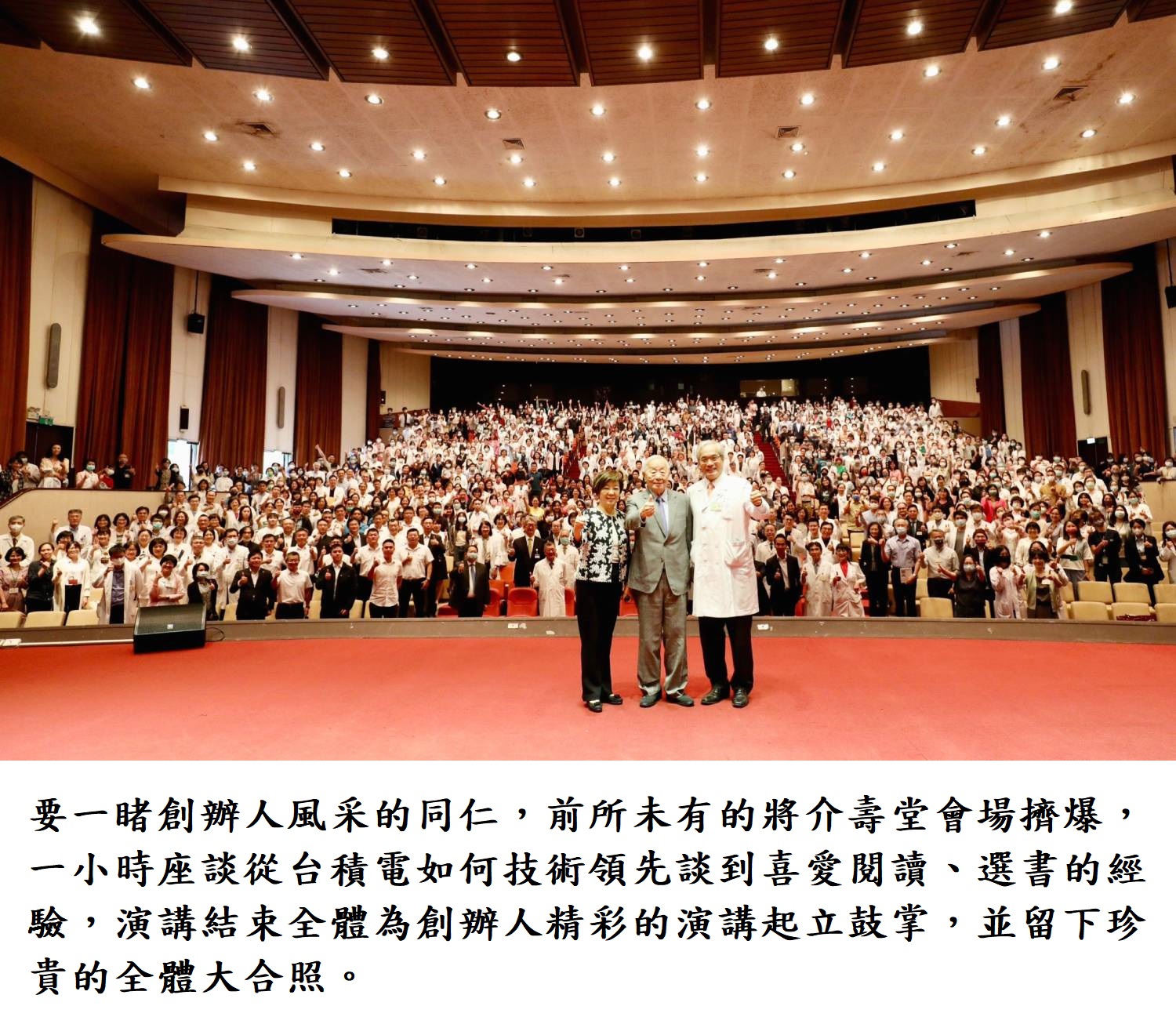 要一睹創辦人風采的同仁,前所未有的將介壽堂會場擠爆,一小時座談從台積電如何技術領先談到喜愛閱讀、選書的經驗,演講結束全體為創辦人精彩的演講起立鼓掌,並留下珍貴的全體大合照。